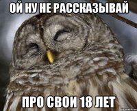 ОЙ НУ НЕ РАССКАЗЫВАЙ ПРО СВОИ 18 ЛЕТ