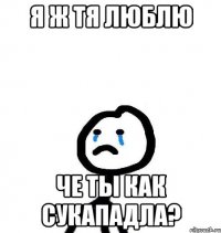 я ж тя люблю че ты как сукападла?