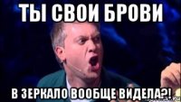 ты свои брови в зеркало вообще видела?!
