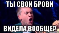 ты свои брови видела вообще?