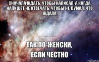 Сначала ждать, чтобы написал, а когда напишет не отвечать, чтобы не думал, что ждала 