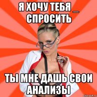 я хочу тебя _ спросить ты мне дашь свои анализы