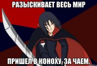 Разыскивает весь мир Пришел в Коноху, за чаем.