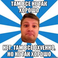 там все не так хорошо нет, там все охуенно, но не так хорошо