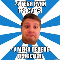 - у тебя руки трясутся - у меня печень трясется!