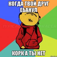 Когда твой друг ебанул Корк а ты нет