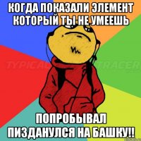когда показали элемент который ты не умеешь попробывал пизданулся на башку!!