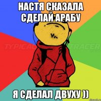 Настя сказала сделай арабу я сделал двуху ))