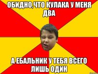 ОБИДНО,ЧТО КУЛАКА У МЕНЯ ДВА А ЕБАЛЬНИК У ТЕБЯ ВСЕГО ЛИШЬ ОДИН