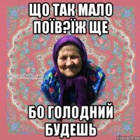 Що так мало поїв?їж ще бо голодний будешь