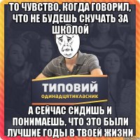 То чувство, когда говорил, что не будешь скучать за школой а сейчас сидишь и понимаешь, что это были лучшие годы в твоей жизни