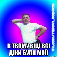  в твому віці всі діки були мої!