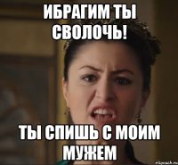 ИБРАГИМ ТЫ СВОЛОЧЬ! ТЫ СПИШЬ С МОИМ мУЖЕМ