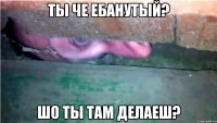 ты че ебанутый? шо ты там делаеш?