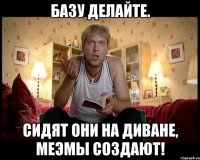 Базу делайте. Сидят они на диване, Меэмы создают!