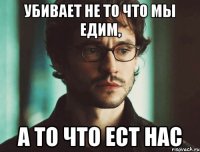 убивает не то что мы едим, а то что ест нас