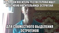 молодой носитель тестостерона ищет красивую носительницу эстрогена для совместного выделения эстрогенов