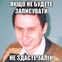 якщо не будете записувати не здасте залік