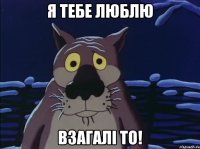 Я тебе люблю взагалі то!