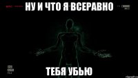 Ну и что я всеравно Тебя убью