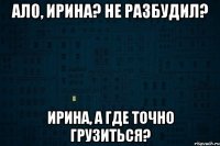 Ало, Ирина? Не разбудил? Ирина, а где точно грузиться?