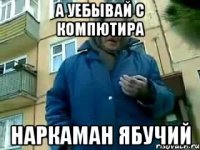 а уебывай с компютира наркаман ябучий