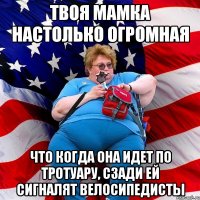 твоя мамка настолько огромная что когда она идет по тротуару, сзади ей сигналят велосипедисты