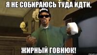 Я не собираюсь туда идти, жирный говнюк!