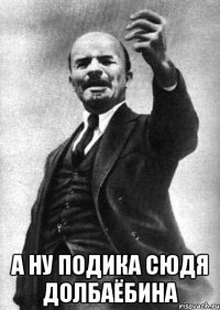  а ну подика сюдя долбаёбина