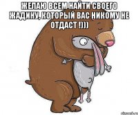 Желаю всем найти своего жадину, который вас никому не отдаст !))) 
