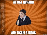 ау вы дураки ану всем в клас