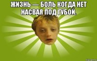 Жизнь — боль когда нет насвая под губой. 