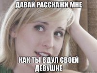 Давай расскажи мне как ты вдул своей девушке