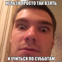 НЕЛЬЗЯ ПРОСТО ТАК ВЗЯТЬ И УЧИТЬСЯ ПО СУББОТАМ