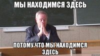 МЫ НАХОДИМСЯ ЗДЕСЬ ПОТОМУ ЧТО МЫ НАХОДИМСЯ ЗДЕСЬ