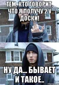 Тем, кто говорит, что я получу 2 у доски! Ну да... Бывает и такое..