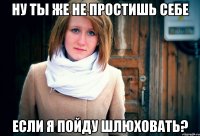 ну ты же не простишь себе если я пойду шлюховать?