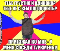 тебе грустно и одиноко? тебе не с кем поговорить? приезжай ко мне - у меня соседи туркмены!