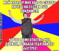 мой куратор мне как-то сказал: ничего на сессии еще увидимся! на что я ему ответил: нет, дружок, рембаза тебя найдет быстрее!