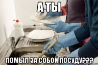 А ты помыл за собой посуду???