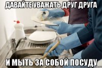 Давайте уважать друг друга И мыть за собой посуду