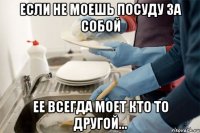 Если не моешь посуду за собой Ее всегда моет кто то другой...