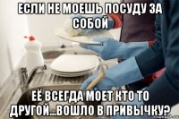 Если не моешь посуду за собой Её всегда моет кто то другой...Вошло в привычку?