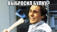 ВЫБРОСИЛ БУЛКУ? 