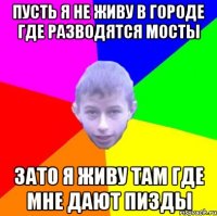 Пусть я не живу в городе где разводятся мосты Зато я живу там где мне дают пизды
