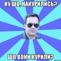Ну шо, накурились? Шо вони курили?