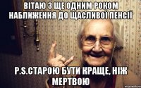 ВІТАЮ З ЩЕ ОДНИМ РОКОМ НАБЛИЖЕННЯ ДО ЩАСЛИВОЇ ПЕНСІЇ P.S.старою бути краще, ніж мертвою