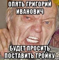опять Григорий иванович будет просить поставить тройку