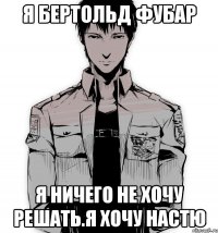 Я БЕРТОЛЬД ФУБАР Я НИЧЕГО НЕ ХОЧУ РЕШАТЬ.Я ХОЧУ НАСТЮ