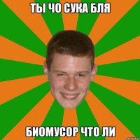 ТЫ ЧО СУКА БЛЯ БИОМУСОР ЧТО ЛИ